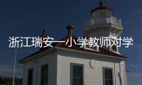 浙江瑞安一小学教师对学生进行不当惩戒 官方通报：涉事教师被行拘