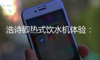 浩诗即热式饮水机体验
：热水无需等待
，关怀随时都在