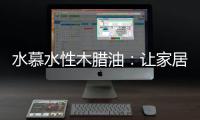 水慕水性木腊油：让家居生活兼具“质感”和“美感”
