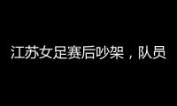 江苏女足赛后吵架，队员跟队长叫板
，遭到网友嘲笑：这水平还吵架