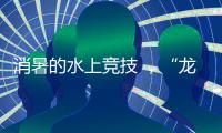 消暑的水上竞技 ，“龙超”比“苏超”更适合夏天