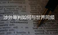 涉外审判如何与世界同频？ 首部涉外司法专题片续集发布