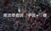 港澳患者的“中医+”康复之旅——中医特色疗法“显身手”，专科矩阵筑牢湾区健康网