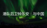 港队后卫钟乐安：与中国队的比赛像“德比”，大家充满期待