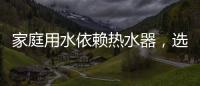 家庭用水依赖热水器，选热水器避坑三要点