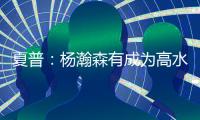 夏普：杨瀚森有成为高水平球员的潜力 他的身高&球商都能帮助球队