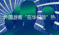 外国游客“在华扫货”热：“带空箱子到中国
！”