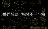 处罚醉驾“松紧不一”将成历史：轻者更轻，重者更重