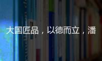 大国匠品，以德而立	，潘小东的初心与德立的匠心精神