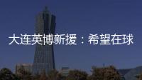 大连英博新援：希望在球场上回报大家的关爱 给所有球迷带来快乐