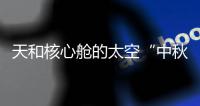 天和核心舱的太空“中秋礼包”有什么�？怎么送到？
