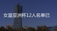 女篮亚洲杯12人名单已明朗	�！2米26张子宇领衔 潘臻琦或再次被裁掉