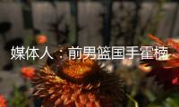 媒体人：前男篮国手霍楠将出任四川男篮总经理