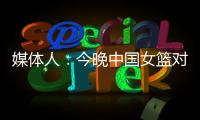 媒体人�：今晚中国女篮对阵澳大利亚热身赛，张子宇将继续缺阵