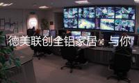 德美联创全铝家居
：与你有一场生命中最美的相见