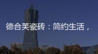 德合芙瓷砖
：简约生活
，从宏美开始
