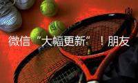 微信“大幅更新”�！朋友圈功能又升级