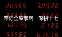 帝标全屋家居：深耕十七载
，用匠心缔造品质生活