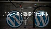 广东社保：警惕“代理补缴社保”诈骗
，请从正规渠道办理
