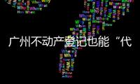广州不动产登记也能“代跑腿”！