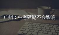 广州：中考延期不会影响高中阶段学校招生录取工作