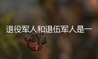 退役军人和退伍军人是一回事吗？两者差别其实很大