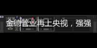 金德管业再上央视，强强联合
，聚势腾飞