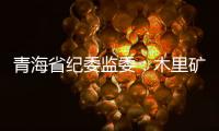 青海省纪委监委：木里矿区非法采煤问题立案查处15人