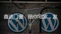 鑫迪门窗：陪你宅家，发现生活的美!