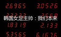 韩国女足主帅
：我们本来可以拿三分	，打平有点失望