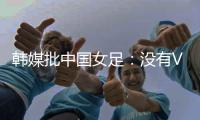 韩媒批中国女足
：没有VAR的赛事中，无法阻止中国的“少林足球”