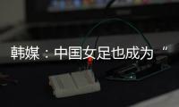 韩媒
：中国女足也成为“少林足球”
，企图用身体对抗弥补技术不足
