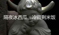 隔夜冰西瓜、冷藏剩米饭……夏天这几类食物吃不对可能进医院