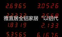 雅宜居全铝家居“以铝代木”，远离甲醛
，拥抱健康!