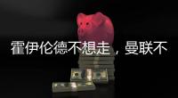 霍伊伦德不想走	，曼联不赶就留下！奥纳纳标价3000万转会已无可能