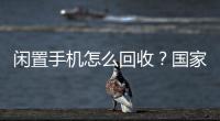 闲置手机怎么回收？国家队出招了！