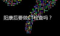 阳康后要做CT检查吗？三类人群需注意