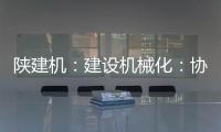陕建机：建设机械化：协同发力 项目建设跑出“加速度”