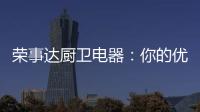 荣事达厨卫电器：你的优雅生活 由我精心缔造