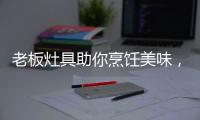老板灶具助你烹饪美味�，治愈“快节奏综合征”