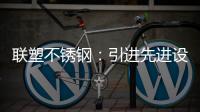 联塑不锈钢
：引进先进设备，打造一体化配套生产