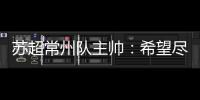 苏超常州队主帅：希望尽快赢球摆脱困境�	，很想回报我们的球迷
