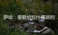 萨哈：曼联给拉什福德的担子太重了，只责怪球员也不公平