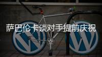 萨巴伦卡谈对手提前庆祝
：那一刻我真的很生气