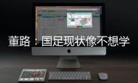 董路：国足现状像不想学习但还得写作业，犯的错误不再犯就烧高香