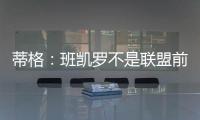 蒂格：班凯罗不是联盟前10 但现在他比文班亚马和浓眉强