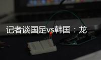 记者谈国足vs韩国：龙仁可比大连热，今晚可是一场消耗战
