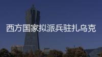 西方国家拟派兵驻扎乌克兰 俄方：无法接受 深表遗憾