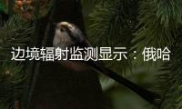 边境辐射监测显示：俄哈巴罗夫斯克放射源未对我邻近地区造成影响