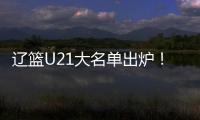 辽篮U21大名单出炉！张俊豪黄秋实领衔 内线新星让人期待